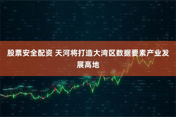 股票安全配资 天河将打造大湾区数据要素产业发展高地