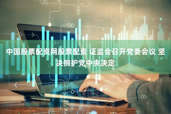 中国股票配资网股票配资 证监会召开党委会议 坚决拥护党中央决定