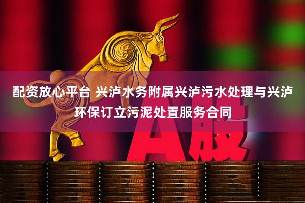 配资放心平台 兴泸水务附属兴泸污水处理与兴泸环保订立污泥处置服务合同