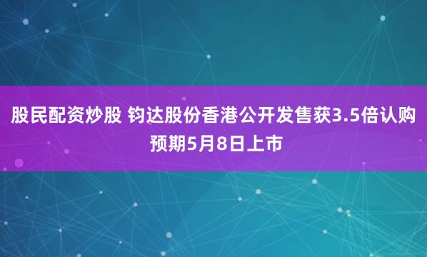股民配资炒股 钧达股份香港公开发售获3.5倍认购 预期5月8日上市