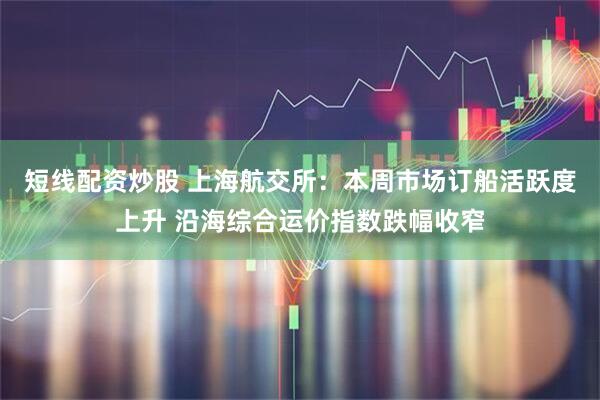 短线配资炒股 上海航交所：本周市场订船活跃度上升 沿海综合运价指数跌幅收窄