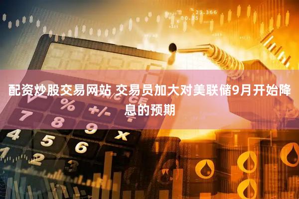 配资炒股交易网站 交易员加大对美联储9月开始降息的预期