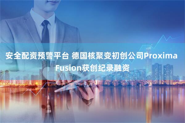 安全配资预警平台 德国核聚变初创公司Proxima Fusion获创纪录融资