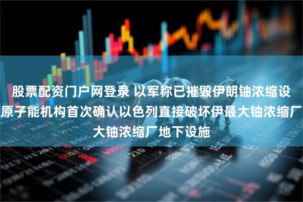 股票配资门户网登录 以军称已摧毁伊朗铀浓缩设施，国际原子能机构首次确认以色列直接破坏伊最大铀浓缩厂地下设施