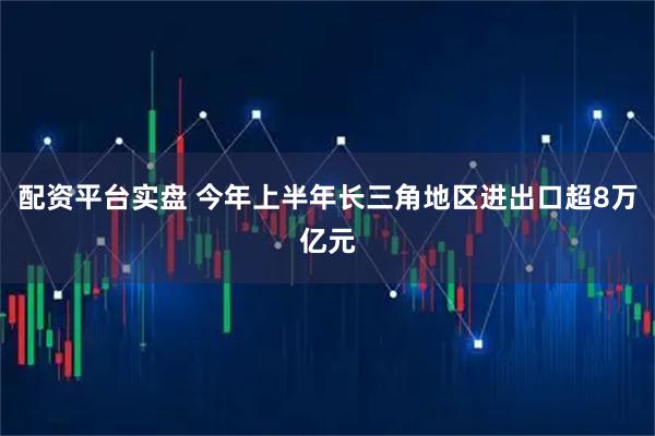 配资平台实盘 今年上半年长三角地区进出口超8万亿元