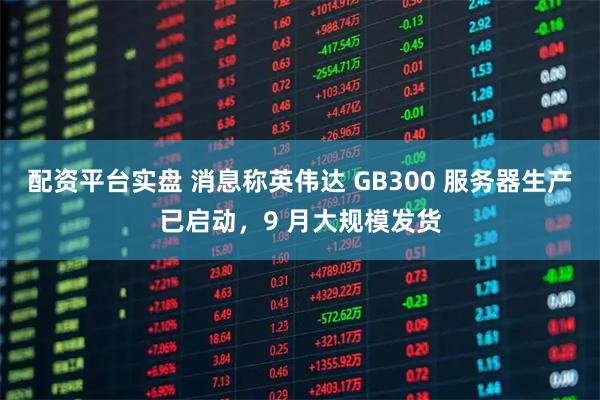 配资平台实盘 消息称英伟达 GB300 服务器生产已启动，9 月大规模发货