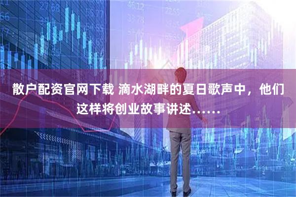 散户配资官网下载 滴水湖畔的夏日歌声中，他们这样将创业故事讲述……