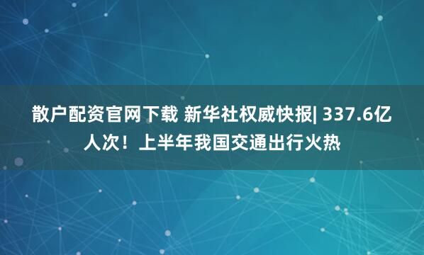 散户配资官网下载 新华社权威快报| 337.6亿人次！上半年我国交通出行火热