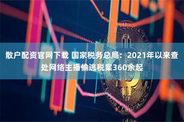 散户配资官网下载 国家税务总局：2021年以来查处网络主播偷逃税案360余起