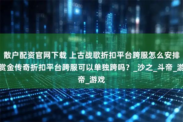 散户配资官网下载 上古战歌折扣平台跨服怎么安排？赏金传奇折扣平台跨服可以单独跨吗？_沙之_斗帝_游戏