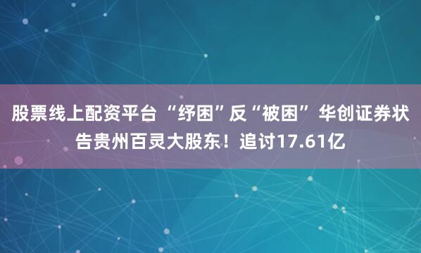 股票线上配资平台 “纾困”反“被困” 华创证券状告贵州百灵大股东！追讨17.61亿