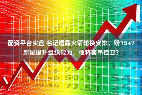 配资平台实盘 名记透露火箭轮换安排，盼15+7新星提升组织能力，他将客串控卫？