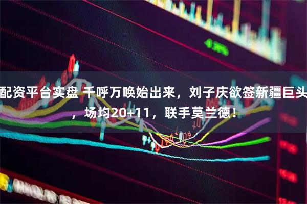 配资平台实盘 千呼万唤始出来，刘子庆欲签新疆巨头，场均20+11，联手莫兰德！