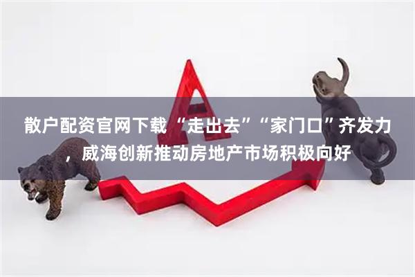 散户配资官网下载 “走出去”“家门口”齐发力，威海创新推动房地产市场积极向好