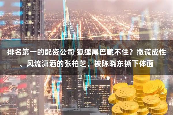 排名第一的配资公司 狐狸尾巴藏不住?撒谎成性、风流潇洒的张柏芝,被陈晓东撕下体面