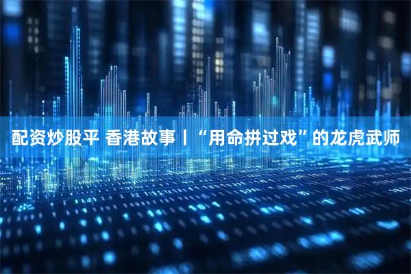 配资炒股平 香港故事丨“用命拼过戏”的龙虎武师
