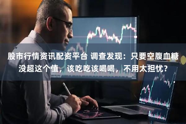 股市行情资讯配资平台 调查发现：只要空腹血糖没超这个值，该吃吃该喝喝，不用太担忧？