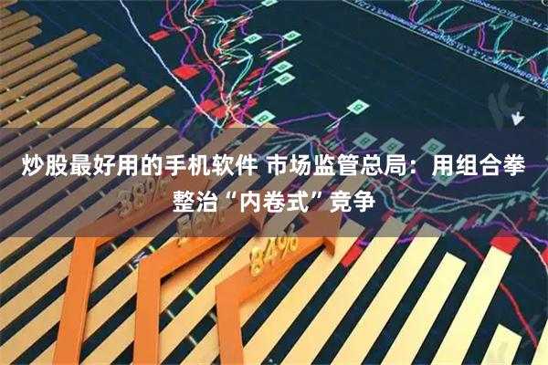 炒股最好用的手机软件 市场监管总局：用组合拳整治“内卷式”竞争