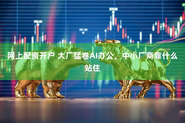 网上配资开户 大厂猛卷AI办公，中小厂商靠什么站住